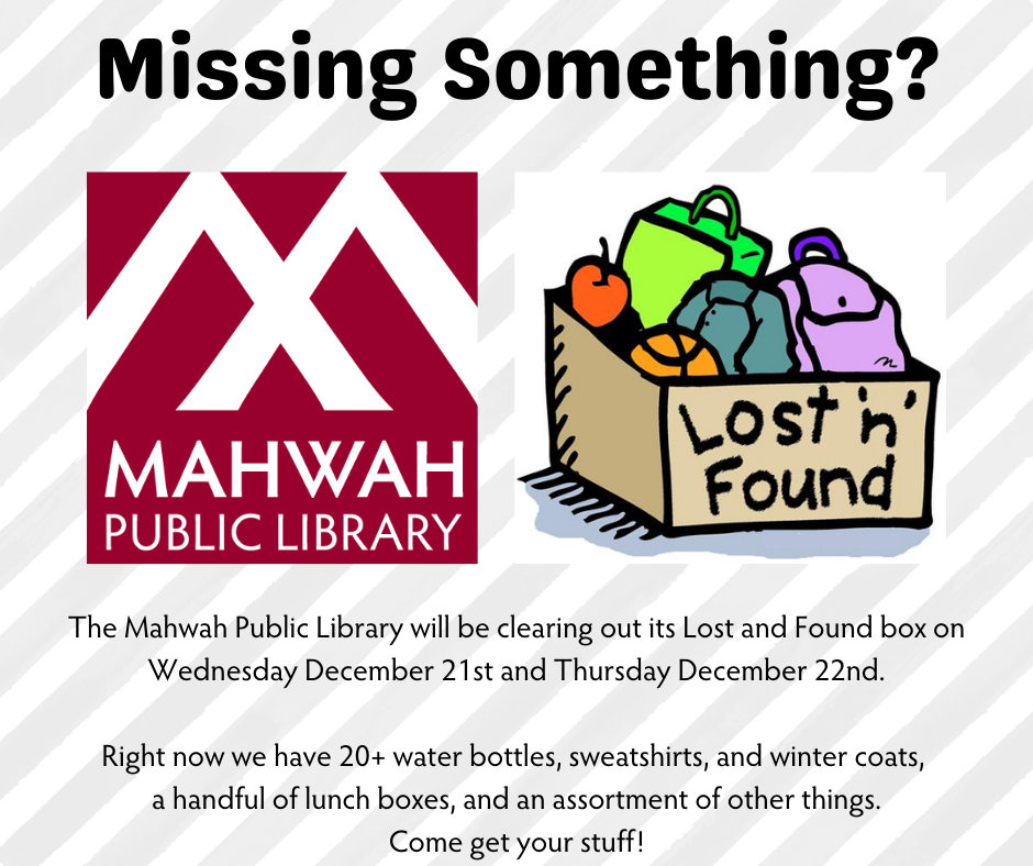 Missing Something? img: Mahwah Public Library logo img: clip art of lost and found box. Text: "The Mahwah Public Library will be clearing out its Lost and Found box on Wednesday December 21st and Thursday December 22nd.  Right now we have 20+ water bottles, sweatshirts, and winter coats,  a handful of lunch boxes, and an assortment of other things. Come get your stuff!"
